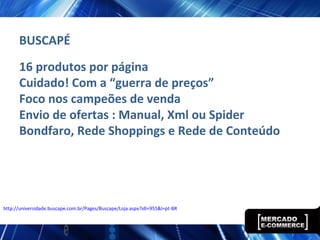 16 produtos por página
Cuidado! Com a “guerra de preços”
Foco nos campeões de venda
Envio de ofertas : Manual, Xml ou Spider
Bondfaro, Rede Shoppings e Rede de Conteúdo
http://universidade.buscape.com.br/Pages/Buscape/Loja.aspx?idl=955&l=pt-BR
BUSCAPÉ
 