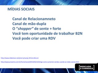 MÍDIAS SOCIAIS
Canal de Relacionamneto
Canal de mão-dupla
O “shopper” de sente + forte
Você tem oportunidade de trabalhar B2N
Você pode criar uma RDV
http://www.slideshare.net/jcterra/varejo-20-terraforum
http://www.proxxima.com.br/home/social/2013/03/13/Artigo-como-aumentar-vendas-usando-as-redes-sociais.html
 