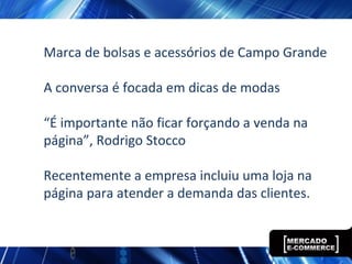 Marca de bolsas e acessórios de Campo Grande
A conversa é focada em dicas de modas
“É importante não ficar forçando a venda na
página”, Rodrigo Stocco
Recentemente a empresa incluiu uma loja na
página para atender a demanda das clientes.
 