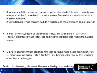 • 3. Ajudar o público a conhecer a sua empresa através de fotos divertidas de sua
equipe e seu local de trabalho. Incentivar seus funcionários a enviar fotos de si
mesmos também.
A velha transparência sempre pedida e exigida dos consumidores para as marcas.
• 4. Ficar próximo, seguir os usuários do Instagram que seguem sua marca,
“gostar” e comentar suas fotos, especialmente naqueles que mencionam a sua
marca.
• 5. Criar e promover suas próprias hashtags para que você possa acompanhar as
referências à sua marca. Esta é também uma boa maneira para outros usuários
encontrar suas imagens.
Fonte: http://www.gustavozanotto.com.br/instagram-marketing-redes-sociais/
 