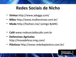 Redes Sociais de Nicho
• Vinhos http://www.adegga.com/
• Mães http://www.mulheremae.com.br/
• Moda http://fashion.me/ (antigo ByMK)
• Café www.redesocialdocafe.com.br
• Defensivos Agrícolas
http://inovadefesa.ning.com/
• Plásticos http://www.rededoplastico.com.br/
 