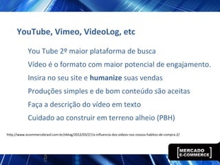 YouTube, Vimeo, VideoLog, etc
You Tube 2º maior plataforma de busca
Vídeo é o formato com maior potencial de engajamento.
Insira no seu site e humanize suas vendas
Produções simples e de bom conteúdo são aceitas
Faça a descrição do vídeo em texto
Cuidado ao construir em terreno alheio (PBH)
http://www.ecommercebrasil.com.br/eblog/2012/03/27/a-influencia-dos-videos-nos-nossos-habitos-de-compra-2/
 
