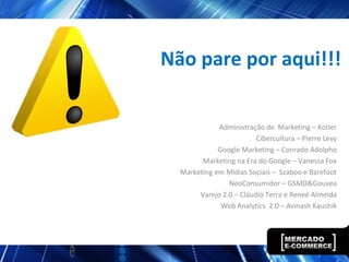 Administração de Marketing – Kotler
Cibercultura – Pierre Levy
Google Marketing – Conrado Adolpho
Marketing na Era do Google – Vanessa Fox
Marketing em Mídias Sociais – Szaboo e Barefoot
NeoConsumidor – GSMD&Gouvea
Varejo 2.0 – Cláudio Terra e Reneé Almeida
Web Analytics 2.0 – Avinash Kaushik
Não pare por aqui!!!
 