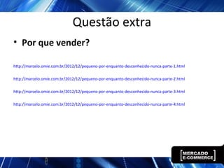 Questão extra
• Por que vender?
http://marcelo.omie.com.br/2012/12/pequeno-por-enquanto-desconhecido-nunca-parte-1.html
http://marcelo.omie.com.br/2012/12/pequeno-por-enquanto-desconhecido-nunca-parte-2.html
http://marcelo.omie.com.br/2012/12/pequeno-por-enquanto-desconhecido-nunca-parte-3.html
http://marcelo.omie.com.br/2012/12/pequeno-por-enquanto-desconhecido-nunca-parte-4.html
 