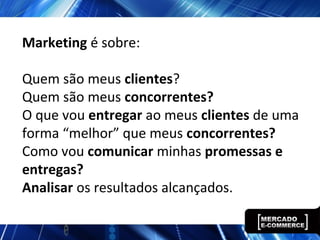 Marketing é sobre:
Quem são meus clientes?
Quem são meus concorrentes?
O que vou entregar ao meus clientes de uma
forma “melhor” que meus concorrentes?
Como vou comunicar minhas promessas e
entregas?
Analisar os resultados alcançados.
 