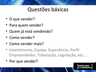 Questões básicas
• O que vender?
• Para quem vender?
• Quem já está vendendo?
• Como vender?
• Como vender mais?
• Investimento, Equipe, Experiência, Perfil
Empreendedor, Tributação, Legislação, etc...
• Por que vender?
 