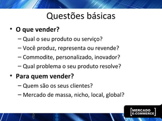 Questões básicas
• O que vender?
– Qual o seu produto ou serviço?
– Você produz, representa ou revende?
– Commodite, personalizado, inovador?
– Qual problema o seu produto resolve?
• Para quem vender?
– Quem são os seus clientes?
– Mercado de massa, nicho, local, global?
 