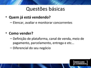 Questões básicas
• Quem já está vendendo?
– Elencar, avaliar e monitorar concorrentes
• Como vender?
– Definição de plataforma, canal de venda, meio de
pagamento, parcelamento, entrega e etc...
– Diferencial do seu negócio
 