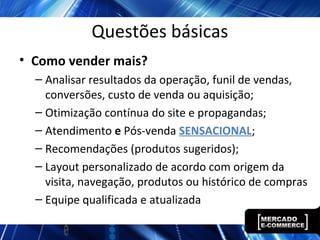Questões básicas
• Como vender mais?
– Analisar resultados da operação, funil de vendas,
conversões, custo de venda ou aquisição;
– Otimização contínua do site e propagandas;
– Atendimento e Pós-venda SENSACIONAL;
– Recomendações (produtos sugeridos);
– Layout personalizado de acordo com origem da
visita, navegação, produtos ou histórico de compras
– Equipe qualificada e atualizada
 