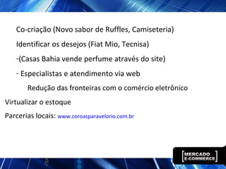 Co-criação (Novo sabor de Ruffles, Camiseteria)
Identificar os desejos (Fiat Mio, Tecnisa)
-(Casas Bahia vende perfume através do site)
- Especialistas e atendimento via web
Redução das fronteiras com o comércio eletrônico
Virtualizar o estoque
Parcerias locais: www.coroasparavelorio.com.br
 