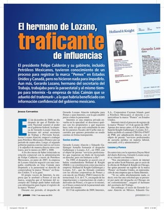 El hermano de Lozano,
traficante
    de influencias
El presidente Felipe Calderón y su gabinete, incluido
Petróleos Mexicanos, tuvieron conocimiento de un
proceso para registrar la marca “Pemex” en Estados
Unidos y Canadá, pero no hicieron nada para impedirlo.
Aun más, Gerardo Lozano, hermano del secretario del
Trabajo, trabajaba para la paraestatal y al mismo tiem-
po para Intermix –la empresa de Islas Caimán que se
adueñó del trademark–, a la que habría beneficiado con
información confidencial del gobierno mexicano.

Jesusa Cervantes                               Gerardo Lozano Alarcón trabajaba para          S.A., Corporation Cayman Islands ganó
                                               Pemex y para Intermix, con la que entabló      a Petróleos Mexicanos el derecho a co-
                                               juicio contra la paraestatal.                  mercializar la marca “Pemex” en Estados




E
           l 2 de diciembre de 2000, un día        Intermix es una empresa privada en-        Unidos.
           después de que el Partido Ac-       vuelta en la opacidad: se desconoce quié-          Intermix inició el proceso de registro de
           ción Nacional asumió el poder       nes son los propietarios y qué negocios        la marca “Pemex” el 14 de agosto de 2007.
           en el gobierno federal, la empre-   hace, toda vez que está constituida en uno     Apenas dos meses antes, el 6 de junio, Ho-
           sa de Gerardo Lozano Alarcón,       de los paraísos fiscales del Caribe más re-    lland & Knight-Gallástegui y Lozano, S.C.,
           hermano del actual secretario       curridos por quienes pretenden no rendir       había recibido el contrato CIM-DA-078/07
           de Trabajo y Previsión Social,      cuentas en forma transparente.                 de PMI, por adjudicación directa, con el
Javier Lozano Alarcón, empezó a trabajar                                                      objeto de prestar “servicios profesionales
para Petróleos Mexicanos (Pemex) por un        Socios ocultos                                 de asesoría jurídica en materia laboral,
periodo de cuatro años. Luego, el segundo                                                     mercantil, civil y administrativa”.
gobierno panista convino nuevos servicios      Gerardo Lozano Alarcón y Eduardo Ga-
y le adjudicó de manera directa otros con-     llástegui Armella formaron el despacho         Lozano y Pemex
tratos, por lo menos en 2007 y 2008.           Gallástegui y Lozano, A.C., en 1985, con
    A los dos meses de haber reiniciado su     el objeto de prestar “servicios profesiona-    En entrevista con la reportera Dayna Meré
relación comercial con la administración       les que requieran un título de licenciado      del diario Reforma, Gerardo Lozano acep-
de Felipe Calderón a través de Petróleos       en derecho, pero sin limitarse a ello”.        tó su vínculo con Intermix.
Mexicanos, en junio de 2007, la empresa            En 1989, el despacho se asoció con el          “Nos encontramos a través de internet
de Lozano Alarcón negoció con una com-         bufete estadunidense Holland & Knight          que un señor Scott Petersen, que es socio de
pañía establecida en Islas Caimán para         (H&K) y se constituyeron como una nueva        la oficina de Holland & Knight en Chicago,
disputarle a la paraestatal su derecho de      empresa: Holland & Knight-Gallástegui y        fue quien presentó un registro de la marca
comercializar la marca “Pemex” en Esta-        Lozano, S.C., que ha firmado contratos         ‘Pemex’ en Estados Unidos, en representa-
dos Unidos. Y se la ganó.                      con las oficinas corporativas de Pemex y       ción de una empresa que se llama Intermix.
    El propio vocero de Intermix, la em-       con una de sus filiales: PMI Comercio In-          “Yo no sabía absolutamente nada, es
presa que le arrebató a Pemex el uso de        ternacional, S.A. de C.V., encargada de las    decir, esto fue una solicitud que se presen-
marca, sospecha que el hermano del se-         importaciones y exportaciones de crudo y       tó por parte del despacho en Chicago sin
cretario del Trabajo pudo haber traficado      derivados de Pemex, o lo que es lo mismo,      mi consentimiento”, aseguró el hermano
con información para lograr el registro de     es el brazo comercial de la paraestatal ante   del secretario del Trabajo.
la marca “Pemex”.                              el resto del mundo.                                Sin embargo, el socio de Gerardo Lo-
    Durante ese periodo, el despacho de            El 15 de septiembre de 2009, Intermix,     zano Alarcón en México, Eduardo Ga-

22            1740 / 7 de marzo de 2010
 