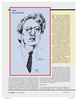 Naranjo
       Harás mucha falta



                                                                                                  E
                                                                                                            n su libro “La Violencia de Es-
                                                                                                            tado en México”, Carlos Monte-
                                                                                                            mayor da el tiro de gracia a Luis
                                                                                                            Echeverría. La bala penetró en-
                                                                                                  tre las cejas del exPresidente, un traidor.
                                                                                                       Reseña el historiador que Richard
                                                                                                  Nixon y Luis Echeverría se reunieron
                                                                                                  dos veces en junio de 1972 y que el te-
                                                                                                  ma de sus conversaciones fue el peligro
                                                                                                  del comunismo en América Latina, re-
                                                                                                  presentado por Fidel Castro y Salvador
                                                                                                  Allende. La investigadora Kate Doyle
                                                                                                  confirmó que para entonces Echeverría
                                                                                                  ya buscaba convertirse en el líder del
                                                                                                  Tercer Mundo y que en público defendía
                                                                                                  a Castro y más enérgicamente a Allende.
                                                                                                       Las grabaciones de las conversacio-
                                                                                                  nes entre los Presidentes fueron descla-
                                                                                                  sificadas y públicas, pero la muerte y re-
                                                                                                  levancia excepcional de Montemayor da
                                                                                                  al suceso una actualidad que no hay ma-
                                                                                                  nera de pasar por alto. “La Violencia de
                                                                                                  Estado en México” revive inevitable-
                                                                                                  mente la tragedia latinoamericana de los
                                                                                                  setenta y los ochentas, presente Echeve-
                                                                                                  rría como un actor de primera línea.
                                                                                                       Los colaboradores de Kate ocupa-
                                                                                                  dos en dar seguimiento al asunto, escu-
                                                                                                  charon 169 cintas para localizar cada
                                                                                                  conversación en la que se mencionaba
                                                                                                  a México o a Echeverría, aunque el te-
                                                                                                  ma central fueron las reuniones que tu-
                                                                                                  vieron ambos presidentes el 15 y 16 de
                                                                                                  junio de 1972. Doyle refiere que Eche-
                                                                                                  verría habló particularmente de la ame-
                                                                                                  naza comunista en la región.
                                                                                                       “Latinoamérica –consignan las gra-
                                                                                                  baciones– enfrentaba un peligro inmi-
                                                                                                  nente, le dijo Echeverría a Nixon, aco-
                                                                                                  sada por la pobreza y el desempleo y la
                                                                                                  propaganda de la Unión Soviética, que



                                                                                                 que son los únicos que viven y mueren”,
                                                                                                 respondió con miedo y con resentimien-
                                                                                                 to. “Todos morimos”, le contesté. “Pero
                                                                                                 unos sufren más”, repitió. “Yo creo que
                                                                                                 sí, pero no importa ahora”, insistí. “Ellos
                                                                                                 se van al monte o se mueren, pero tú tie-
                                                                                                 nes que esconderte”. Tenía razón, pero
                                                                                                 había muchas cosas que hacer; no había
                                                                                                 tiempo para hablar. Si Salvador moría,
dados”, exclamaban con preocupación. Yo sabía que la lucha era         yo sufriría mucho; si escapaba con vida, sufriría más, él me lo ha-
en el cuartel, que ahí tenía que ser. No saludé ni me detuve con       bía dicho. Albertina abandonó la troje y cerró la puerta. Mis hijos
nadie; yo iba concentrada en avanzar con mis cinco hijos. Cuan-        estaban desconcertados y me miraban. “Enciende el aparato de ra-
do llegamos a la casa de mi cuñada, no me sorprendió verla afue-       dio”, le pedí a mi hija mayor. “Enciéndelo para saber qué dicen,
ra. La vi a los ojos y entendí lo que ocurría. “Temo que estén ahí     para saber qué nos está pasando”.
mis hermanos Salomón y Salvador”, me dijo. “Claro que están”,
pensé yo, pero nada respondí. “Tengo que esconderme, no tarda-         Albertina
rán en buscarnos”, le dije. Nos llevaron a la troje; estaba llena de
paja, maíz, aperos. Nos trajo algo de comida y un pequeño apara-       “Van a matar a mi hermano Salomón. ¿No oyes los disparos?”, in-
to de radio. “Tenía que ser así”, le comenté. “Los hombres piensan     sistí, “están atacando el cuartel”. “No entiendo”, contestó mi hi-


38            1740 / 7 de marzo de 2010
 