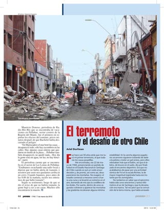AP photo / Natacha Pisarenko




Talcahuana. Desolación




                                                 El terremoto
    Mauricio Donoso, periodista de Ra-
dio Bío Bío que se encontraba de vaca-
ciones en Pelluhue, sector costero de la
Región del Maule, fue el primero en re-
portar los efectos del tsunami, pocos mi-
nutos después de que Bachelet había des-
cartado el peligro.
    “En Mariscadero el mar botó las casas…
desapareció todo, sólo hay escombros en las
                                                             y el desafío de otro Chile
calles. Hay algunas casas enteras que que-       Ariel Dorfman
daron en medio de la plaza… Pelluhue tam-
bién desapareció, no quedó nada... Hoy día                                                      estabilidad. En la cancha algunos jugado-


                                                 F
                                                        ue hace casi 50 años atrás que me to-
la gente está sin agua, sin luz, no hay benci-          có mi primer terremoto, el que toda-    res socarrones siguieron tratando de darle
na”, narró.                                             vía me causa pesadillas.                a la pelota y meter un gol avieso, pero ellos
    El periodista cuenta que se encontra-                   Me encontraba, ese 22 de ma-        rebotaban más que el balón, así que el ár-
ba en el sector de Las Lomas de Pelluhue.        yo de 1960, presenciando un partido de         bitro, de bruces en el suelo, dio por finali-
“Estábamos escuchando una radio local y          futbol en el Estadio Nacional en Santiago      zado el encuentro deportivo. Era que no:
dijeron que no había alerta de tsunami, y        de Chile cuando se oyó un ruido ensor-         acabábamos de pasar por una actividad
nosotros por susto nos quedamos arriba en        decedor y, de pronto, así como así, desa-      sísmica de 9.6 en la escala Richter, la de
un cerro. Cuando bajamos, poco antes de          parecieron las montañas. No exagero: el        mayor magnitud registrada hasta ese ins-
las 8:00 de la mañana, recién nos entera-        estadio comenzó a mecerse como si fue-         tante por los sismógrafos.
mos de que hubo tsunami”.                        ra una cuna y se levantó un extremo en el           No tardamos en saber que el epicentro
    Según su testimonio, luego de que se         aire, borrando de mis ojos la cordillera de    había sido unos seiscientos y tantos kiló-
dio el aviso de que no habría tsunami, la        los Andes. Por suerte, dentro de unos se-      metros al sur de Santiago y que la devasta-
gente bajó a ver a sus casas. Muchos sólo        gundos volvieron a aparecer las montañas       ción era masiva. Tal vez peor que la convul-
encontraron la muerte.                           y las graderías recobraran alguna mínima       sión de la tierra misma, que había arrasado

44                  1740 / 7 de marzo de 2010
 