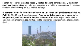 Fueron necesarios grandes tubos y cables de acero para levantar y mantener
en el aire la estructura sobre la que se apoyaría la cubierta transparente. Los cables
variaban entre los 65 y los 400 metros de largo
El cerramiento de la estructura consiste en una lámina de poliéster revestida de
PVC, de 29 x 29 m y 4 mm de espesor. Para evitar deformaciones a causa de la
temperatura, descansa sobre válvulas de neopreno. Pese a que se resolvieron
grandes problemas técnicos, no fue posible solucionar completamente el aislamiento
térmico
 