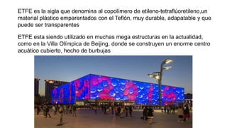 ETFE es la sigla que denomina al copolímero de etileno-tetraflúoretileno,un
material plástico emparentados con el Teflón, muy durable, adapatable y que
puede ser transparentes
ETFE esta siendo utilizado en muchas mega estructuras en la actualidad,
como en la Villa Olímpica de Beijing, donde se construyen un enorme centro
acuático cubierto, hecho de burbujas
 