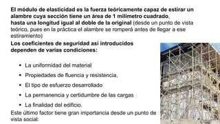El módulo de elasticidad es la fuerza teóricamente capaz de estirar un
alambre cuya sección tiene un área de 1 milímetro cuadrado,
hasta una longitud igual al doble de la original (desde un punto de vista
teórico, pues en la práctica el alambre se romperá antes de llegar a ese
estiramiento)
Los coeficientes de seguridad así introducidos
dependen de varias condiciones:
 La uniformidad del material
 Propiedades de fluencia y resistencia,
 El tipo de esfuerzo desarrollado
 La permanencia y certidumbre de las cargas
 La finalidad del edificio.
Este último factor tiene gran importancia desde un punto de
vista social:
 