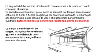 La segundad debe medirse directamente con referencia a la rotura, en cuanto
concierne al material.
Es importante comprender, que el acero se romperá por tensión sometido a un
esfuerzo de 5.000 a 14.000 kilogramos por centímetro cuadrado, y el hormigón,
por comprensión, a una tensión de 200 a 550 kilogramos por centímetro
cuadrado. Estas tensiones se denominan resistencia última del material.
La carga, o combinación de
cargas, incluyendo las tensiones
iguales a la resistencia de un
elemento se llama carga última
para ese elemento.
 