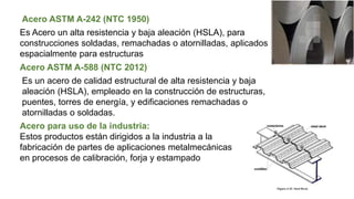 Acero ASTM A-242 (NTC 1950)
Es Acero un alta resistencia y baja aleación (HSLA), para
construcciones soldadas, remachadas o atornilladas, aplicados
espacialmente para estructuras
Acero ASTM A-588 (NTC 2012)
Es un acero de calidad estructural de alta resistencia y baja
aleación (HSLA), empleado en la construcción de estructuras,
puentes, torres de energía, y edificaciones remachadas o
atornilladas o soldadas.
Acero para uso de la industria:
Estos productos están dirigidos a la industria a la
fabricación de partes de aplicaciones metalmecánicas
en procesos de calibración, forja y estampado
 