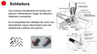Soldadura
Las uniones inicialmente se hacían con
pernos rudimentarios, luego se utilizaron
roblones y remaches
En la actualidad los métodos de unión han
demostrado mayor efectividad como las
soldaduras y placas con pernos
 