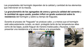 Las propiedades del hormigón dependen de la calidad y cantidad de los elementos
que intervienen en la mezcla.
La granulometría de los agregados de arena y grava,la calidad del cemento y
la cantidad de agua usada, pueden influir en grado sustancial sobre la
resistencia del hormigón y sobre su tiempo de fraguado.
Durante el proceso de "fraguado" se produce calor, y a menos que el hormigón
esté adecuadamente curado, es decir, protegido tanto de las temperaturas altas
como de las bajas, puede fraguar de manera inadecuada y fisurarse, o bien
presentar una resistencia a la rotura inferior a la proyectada.
 