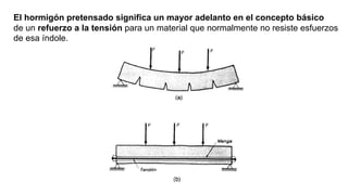 El hormigón pretensado significa un mayor adelanto en el concepto básico
de un refuerzo a la tensión para un material que normalmente no resiste esfuerzos
de esa índole.
 