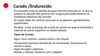 Curado /Endurecido
Es necesario evitar la pérdida de agua durante el periodo en el que se
produce la reacción del cemento con el agua para poder alcanzar la
resistencia inherente del concreto.
El curado debe ser continuo para que no se generen agrietamientos
superficiales.
Se debe iniciar el proceso de curado tan pronto se quita el encofrado y
tratando de que la superficie no resulte dañada.
Tipos de Curado
Agua: rocío continuo, usando arena u otro diques.
Compuestos químicos formadores de membranas: Soluciones de
resinas o ceras.
Hojas de papel o plásticos
Mantas y colchas: manta en yute o algodón
 