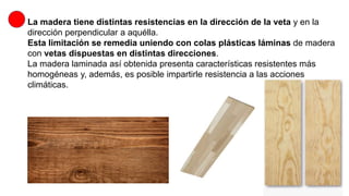 La madera tiene distintas resistencias en la dirección de la veta y en la
dirección perpendicular a aquélla.
Esta limitación se remedia uniendo con colas plásticas láminas de madera
con vetas dispuestas en distintas direcciones.
La madera laminada así obtenida presenta características resistentes más
homogéneas y, además, es posible impartirle resistencia a las acciones
climáticas.
 