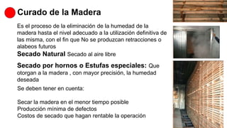 Curado de la Madera
Es el proceso de la eliminación de la humedad de la
madera hasta el nivel adecuado a la utilización definitiva de
las misma, con el fin que No se produzcan retracciones o
alabeos futuros
Secado Natural Secado al aire libre
Secado por hornos o Estufas especiales: Que
otorgan a la madera , con mayor precisión, la humedad
deseada
Se deben tener en cuenta:
Secar la madera en el menor tiempo posible
Producción mínima de defectos
Costos de secado que hagan rentable la operación
 