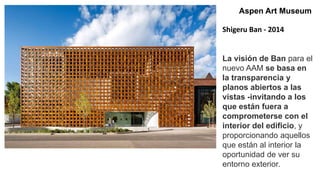 Aspen Art Museum
Shigeru Ban - 2014
La visión de Ban para el
nuevo AAM se basa en
la transparencia y
planos abiertos a las
vistas -invitando a los
que están fuera a
comprometerse con el
interior del edificio, y
proporcionando aquellos
que están al interior la
oportunidad de ver su
entorno exterior.
 