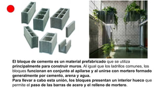 El bloque de cemento es un material prefabricado que se utiliza
principalmente para construir muros. Al igual que los ladrillos comunes, los
bloques funcionan en conjunto al apilarse y al unirse con mortero formado
generalmente por cemento, arena y agua.
Para llevar a cabo esta unión, los bloques presentan un interior hueco que
permite el paso de las barras de acero y el relleno de mortero.
 