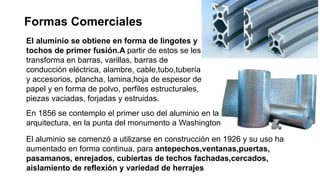 Formas Comerciales
El aluminio se obtiene en forma de lingotes y
tochos de primer fusión.A partir de estos se les
transforma en barras, varillas, barras de
conducción eléctrica, alambre, cable,tubo,tubería
y accesorios, plancha, lamina,hoja de espesor de
papel y en forma de polvo, perfiles estructurales,
piezas vaciadas, forjadas y estruidas.
En 1856 se contemplo el primer uso del aluminio en la
arquitectura, en la punta del monumento a Washington
El aluminio se comenzó a utilizarse en construcción en 1926 y su uso ha
aumentado en forma continua, para antepechos,ventanas,puertas,
pasamanos, enrejados, cubiertas de techos fachadas,cercados,
aislamiento de reflexión y variedad de herrajes
 