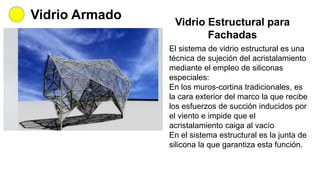 Vidrio Armado Vidrio Estructural para
Fachadas
El sistema de vidrio estructural es una
técnica de sujeción del acristalamiento
mediante el empleo de siliconas
especiales:
En los muros-cortina tradicionales, es
la cara exterior del marco la que recibe
los esfuerzos de succión inducidos por
el viento e impide que el
acristalamiento caiga al vacío
En el sistema estructural es la junta de
silicona la que garantiza esta función.
 