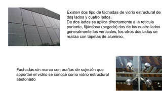 Existen dos tipo de fachadas de vidrio estructural de
dos lados y cuatro lados.
De dos lados se aplica directamente a la reticula
portante, fijándose (pegado) dos de los cuatro lados
generalmente los verticales, los otros dos lados se
realiza con tapetas de aluminio.
Fachadas sin marco con arañas de sujeción que
soportan el vidrio se conoce como vidrio estructural
abotonado
 