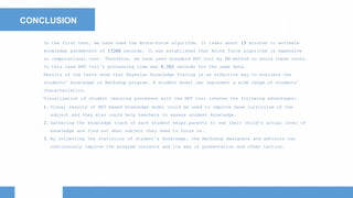 CONCLUSION
In the first test, we have used the Brute-force algorithm. It takes about 15 minutes to estimate
knowledge parameters of 13200 records. It was established that Brute force algorithm is expensive
in computational cost. Therefore, we have used standard BKT tool by EM method to avoid these costs.
In this case BKT tool’s processing time was 0.203 seconds for the same data.
Results of the tests show that Bayesian Knowledge Tracing is an effective way to evaluate the
students' knowledge in Mathshop program. A student model can represent a wide range of students’
characteristics.
Visualization of student learning processes with the BKT tool creates the following advantages:
1. Visual results of BKT based knowledge model could be used to improve base curriculum of the
subject and they also could help teachers to assess student knowledge.
2. Gathering the knowledge track of each student helps parents to see their child's actual level of
knowledge and find out what subject they need to focus on.
3. By collecting the statistics of student’s knowledge, the Mathshop designers and advisors can
continuously improve the program contents and its way of presentation and other tactics.
 