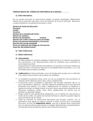 FORMATO BÁSICO DEL CÓDIGO DE CONVIVENCIA DE LA ESCUELA ……………
a) Datos informativos:
(Se los puede encontrar en documentos legales: Acuerdos Ministeriales, Reglamentos
Internos de la institución educativa, acta de creación de la de la institución educativa,
cuadros estadísticos, acuerdos de reuniones u otros)
Nombre de Centro de Educación:
Parroquia:
Cantón:
Provincia:
Nombre de la autoridad del Centro:
Número de maestros:
Número de estudiantes: hombres mujeres
Directiva del comité central de padres de familia:
Número de personal administrativo y de servicio:
Directiva del concejo estudiantil:
Fecha de realización del Código de Convivencia:
Supervisor del establecimiento:
b) Visión Institucional:
c) Misión institucional:
d) Antecedentes
Se debe detallar los trabajos realizados anteriormente en la creación de espacios
de convivencia o de relacionamiento entre los miembros que conforman la
comunidad educativa.
De igual forma se debe plantear el problema o la situación actual que impide que
exista armonía y convivencia afectiva en el establecimiento educativo o a su vez
la fortaleza que se desea consolidar.
e) Justificación(leer todos los literales y ver cuál de ellos está acorde con su institución
si son todos colocar todos o de acuerdo a su realidad)
 La sociedad ecuatoriana tiene como uno de sus problemas más recurrentes, la
violación de los derechos de los niños, niñas y adolescentes
 El Instructivo busca consolidar la Aplicación del Acuerdo Ministerial 182 en un
maco de deberes y derechos, tratando superar los problemas socio culturales más
frecuentes que afectan a la niñez y adolescencia; el maltrato, la deserción y
repitencia escolar, el trabajo infantil, el acoso y abuso sexual están presentes en las
relaciones cotidianas adulto- niños, niñas, adolescentes, los mismos que no
permiten el desarrollo integral.
 Ningún derecho está plenamente establecido si no se definen los mecanismos a
través de los cuáles los sujetos de manera individual y colectiva puedan exigir los
reconocimientos de los mismos.
 Hasta el momento las Instituciones Educativas del Ecuador cuentan con un
Instrumento que regula de alguna manera el diario convivir de la comunidad
Educativa, se trata del Reglamento Interno que por lo general está conformado
por una serie de artículos que premian o castigan determinados comportamientos,
casi siempre de los estudiantes, dentro de la Institución Educativa
 