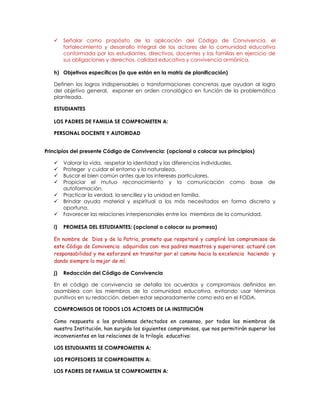  Señalar como propósito de la aplicación del Código de Convivencia, el
fortalecimiento y desarrollo integral de los actores de la comunidad educativa
conformada por los estudiantes, directivos, docentes y las familias en ejercicio de
sus obligaciones y derechos, calidad educativa y convivencia armónica.
h) Objetivos específicos (lo que están en la matriz de planificación)
Definen los logros indispensables o transformaciones concretas que ayudan al logro
del objetivo general, exponer en orden cronológico en función de la problemática
planteada.
ESTUDIANTES
LOS PADRES DE FAMILIA SE COMPROMETEN A:
PERSONAL DOCENTE Y AUTORIDAD
Principios del presente Código de Convivencia: (opcional o colocar sus principios)
 Valorar la vida, respetar la identidad y las diferencias individuales.
 Proteger y cuidar el entorno y la naturaleza.
 Buscar el bien común antes que los intereses particulares.
 Propiciar el mutuo reconocimiento y la comunicación como base de
autoformación.
 Practicar la verdad, la sencillez y la unidad en familia.
 Brindar ayuda material y espiritual a los más necesitados en forma discreta y
oportuna.
 Favorecer las relaciones interpersonales entre los miembros de la comunidad.
i) PROMESA DEL ESTUDIANTES: (opcional o colocar su promesa)
En nombre de Dios y de la Patria, prometo que respetaré y cumpliré los compromisos de
este Código de Convivencia adquiridos con: mis padres maestros y superiores; actuaré con
responsabilidad y me esforzaré en transitar por el camino hacia la excelencia haciendo y
dando siempre lo mejor de mí.
j) Redacción del Código de Convivencia
En el código de convivencia se detalla los acuerdos y compromisos definidos en
asamblea con los miembros de la comunidad educativa, evitando usar términos
punitivos en su redacción, deben estar separadamente como esta en el FODA.
COMPROMISOS DE TODOS LOS ACTORES DE LA INSTITUCIÓN
Como respuesta a los problemas detectados en consenso, por todos los miembros de
nuestra Institución, han surgido los siguientes compromisos, que nos permitirán superar los
inconvenientes en las relaciones de la trilogía educativa:
LOS ESTUDIANTES SE COMPROMETEN A:
LOS PROFESORES SE COMPROMETEN A:
LOS PADRES DE FAMILIA SE COMPROMETEN A:
 