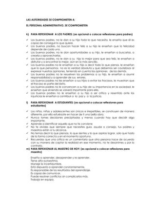 LAS AUTORIDADES SE COMPROMETEN A:
EL PERSONAL ADMINISTRATIVO, SE COMPROMETEN
k) PARA REFEXIONAR A LOS PADRES: (es opcional o colocar reflexiones para padres)
 Los buenos padres, no le dan a su hijo todo lo que necesita, le enseña que él es
capaz de conseguir lo que quiere.
 Los buenos padres, no buscan hacer feliz a su hijo le enseñan que la felicidad
depende de cada uno.
 Los buenos padres, no le dan oportunidades a su hijo, le enseñan a buscarlas, a
crearla y aprovecharlas.
 Los buenos padres, no le dan a su hijo lo mejor para que sea feliz, le enseñan a
disfrutar y a encontrar lo mejor, aún en lo más sencillo.
 Los buenos padres no le enseñan a su hijo a decir todo lo que piensa, le enseñan
que lo que pensamos no es la verdad absoluta y que debemos ser cautelosos al
expresar nuestras opiniones, teniendo en cuenta las opiniones de los demás.
 Los buenos padres no le resuelven los problemas a su hijo, le enseñan a asumir
responsabilidad y a aprender de sus errores.
 Los buenos padres no les enseñan a sus hijos a evitar los fracasos, le muestran que
el fracaso es parte del éxito.
 Los buenos padres no le convencen a su hijo de su importancia en la sociedad, le
enseñan que sirviendo se volverá importante para ella.
 Los buenos padres no le enseñan a su hijo a ser crítico y resentido ante las
injusticias le enseñan a contribuir a la paz y a la justicia.
l) PARA REFEXIONAR A ESTUDIANTES: (es opcional o colocar reflexiones para
estudiantes)
 Los niños, niñas y adolescentes son únicos e irrepetibles, se construyen de manera
diferente, por ello esfuérzate en hacer de ti una bella obra.
 Nunca tomes decisiones precipitadas y menos cuando hay que decidir algo
importante.
 Aprende a identificar aquello que no te conviene
 No te olvides que siempre que necesites guía, ayuda o consejo, tus padres y
maestros están a tu alcance.
 No temas decir lo que piensas, lo que sientes y lo que aspiras lograr, solo que hazlo
de la forma correcta y en el momento oportuno.
 Recuerdas que una crítica es un comentario que otra persona hace de acuerdo
con su manera de captar la realidad en ese momento, no te desanimes y por lo
contrario.
m) PARA REFEXIONAR AL MAESTRO DE HOY: (es opcional o colocar reflexiones para
maestro)
Enseña a aprender, desaprender y re aprender.
Tiene alta autoestima.
Maneje la incertidumbre.
Está dispuesto a aprender constantemente.
Es responsable de los resultados del aprendizaje.
Es capaz de comunicar.
Puede resolver conflictos sin complicarlos más.
Trabaja en equipo.
 