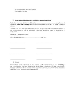 Es un apasionado del conocimiento.
Enseña para la vida.
n) ACTA DE COMPROMISO PARA EL CODIGO DE CONVIVENCIA.
Todos los miembros del Centro Educativo ………………………………………. aceptamos el
presente Código de Convivencia y nos comprometemos a cumplir y, a hacer cumplir el
mismo.
Al firmar este documento manifestamos nuestra aceptación de todos los compromisos y
de las disposiciones que la Institución considere necesarias para su seguimiento y
evaluación.
Firmas del Comité Institucional
Francisco de Orellana …………………………………… del 2011
---------------------------------------- -----------------------------------------
---------------------------------------- -----------------------------------------
---------------------------------------- -----------------------------------------
---------------------------------------- -----------------------------------------
o) Anexos
En este literal se adjuntan todos los documentos que fundamentan el proceso del Código
de Convivencia: memoria fotográfica del proceso, sistematización del diagnóstico,
trabajos individuales de los participantes, esquemas u otros que sean relevantes, las actas
de las reuniones, nóminas de los participantes.
 