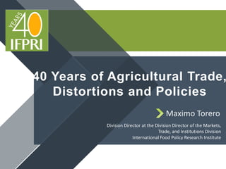 40 Years of Agricultural Trade,
Distortions and Policies
Division Director at the Division Director of the Markets,
Trade, and Institutions Division
International Food Policy Research Institute
Maximo Torero
 