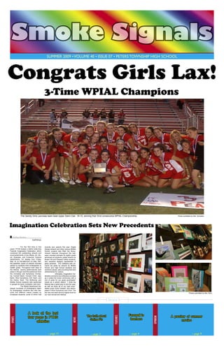 Smoke Signals
summer 2009 • volume 40 • issue 07 • Peters Township High School

Congrats Girls Lax!
3-Time WPIAL Champions

The Varsity Girls Lacrosse team beat Upper Saint Clair 18-15, winning their thrid consecutive WPIAL Championship

Photo sumbitted by Mrs. Schwartz

Imagination Celebration Sets New Precedents
Kaitlyn Richert
Staff Writer
	
For the first time in five
years, PTHS hosted a district wide Arts
Festival, Imagination Celebration, which
combined the outstanding artwork and
accomplishments of the Media, Art, Music, Business, and Consumer Science
departments. On display from Friday,
May 15, to mid-afternoon on May 16th,
the aesthetic scene of artwork included
pieces by students from kindergarten to
twelfth grade. Throughout both days of
the festival, various performances took
place in the gym and the auditorium from
the Orchestra and Symphony Orchestra, Concert Band, Concert Choir, Jazz
Band, Wind Symphony, Drill Team, and
the Dance Team. The McMurray and
Middle School students also performed
in groups for band, orchestra, and choir.
	
The Media department displayed hundreds of photographs taken
by photography students and also featured five different videos created by
broadcast students, some of which that

recently won awards this year. Digital
Design artwork and other various Middle
School projects also filled the library.
Artwork featured throughout the hallways included portraits by eighth grade
advanced art students, pastel artwork by
Bower Hill and Pleasant Valley students,
and ceramics designs represented in
glass windows. The Cafeteria was primarily set aside for artwork by Middle
School and High School students and
ceramics pieces, also providing food and
refreshments for visitors.
	
Ultimately, Imagination Celebration proved to be a fabulous success
as it united the entire community with a
hint of pride for our great accomplishments as a school district. “I think the
festival was a great way to end the year,
as well as show all of our hard work,”
stated junior Erika Hubbell, who participated in Wind Symphony and Choir. The
bar has now been set at a higher level for
our next annual arts festival.

Photos submitted by Mrs. Boni

– page 11

– page 3

Farewell to
teachers

– page 4

opinion

The truth about
Swine Flu

features

A look at the last
four years in PTHS
athletics

news

Sports

Inside

A preview of summer
movies

– page 9

 