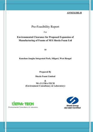 ANNEXURE-II
Pre-Feasibility Report
For
Environmental Clearance for Proposed Expansion of
Manufacturing of Foams of M/S Sheela Foam Ltd
At
Kanchan Jangha Integrated Park, Siliguri, West Bengal
Prepared By
Sheela Foam Limited
&
M/s ULTRA-TECH
(Environment Consultancy & Laboratory)
 