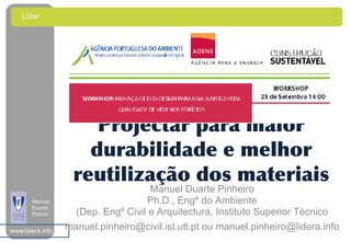 Lider
    A




                      Projectar para maior
                     durabilidade e melhor
                   reutilização dos materiais
                                     Manuel Duarte Pinheiro
       Manuel                       Ph.D., Engº do Ambiente
       Duarte
       Pinheir      (Dep. Engº Civil e Arquitectura, Instituto Superior Técnico
       o
www.lidera.info
                  manuel.pinheiro@civil.ist.utl.pt ou manuel.pinheiro@lidera.info
 