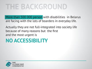 THE BACKGROUND
More than 500 000 person with disabilities in Belarus
are facing with the lots of boarders in everyday life.
Actually they are not full-integrated into society life
because of many reasons but the ﬁrst
and the most urgent is

NO ACCESSIBILITY
 