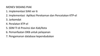 MONEV BIDANG PIAK
1. Implementasi SIAK ver 6
2. Implementasi Aplikasi Perekaman dan Pencetakan KTP-el
3. Jarkomdat
4. Peralatan KTP-el
5. SDM TI di Provinsi dan Kab/Kota
6. Pemanfaatan DKB untuk pelayanan
7. Pengamanan database kependudukan
 