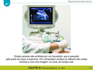 Regulação do meio interno
C1
CienTIC 9 Ciências Naturais - 9.o ano 4/8
Ondas sonoras são emitidas por um transdutor, que é passado
pela parte do corpo a examinar. Um computador analisa os reflexos das ondas
sonoras e cria uma imagem, no ecrã, em tempo real.
 