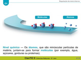 Regulação do meio interno
C1
CienTIC 9 Ciências Naturais - 9.o ano
Nível químico — Os átomos, que são minúsculas partículas de
matéria, juntam-se para formar moléculas (por exemplo, água,
açúcares, gorduras ou proteínas).
4/16
ÁtomosMoléculas
 