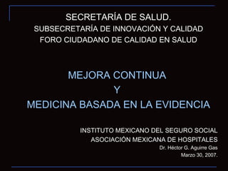 SECRETARÍA DE SALUD. SUBSECRETARÍA DE INNOVACIÓN Y CALIDAD FORO CIUDADANO DE CALIDAD EN SALUD MEJORA CONTINUA  Y  MEDICINA BASADA EN LA EVIDENCIA INSTITUTO MEXICANO DEL SEGURO SOCIAL ASOCIACIÓN MEXICANA DE HOSPITALES Dr. Héctor G. Aguirre Gas Marzo 30, 2007. 