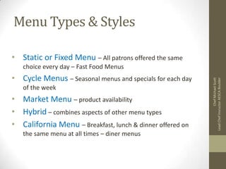 Menu Types & Styles
• Static or Fixed Menu – All patrons offered the same
• Cycle Menus – Seasonal menus and specials for each day
of the week

• Market Menu – product availability
• Hybrid – combines aspects of other menu types
• California Menu – Breakfast, lunch & dinner offered on
the same menu at all times – diner menus

Chef Michael Scott
Lead Chef Insructor AESCA Boulder

choice every day – Fast Food Menus

 