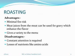 ROASTING
 Advantages:-
  Minimal fire risk
  Meat juices from the meat can be used for gravy which
   enhance the flavor
  Gives a variety to the menu
 Disadvantages:-
  Constant attention is required
  Losses of nutrients like amino acids


2/8/2013       BAC 101 Culinary Foundation Level 1     11
 