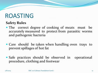 ROASTING
 Safety Rules
  The correct degree of cooking of meats must be
   accurately measured to protect from parasitic worms
   and pathogenic bacteria

  Care should be taken when handling oven trays to
     prevent spillages of hot fat

  Safe practices should be observed in                 operational
     procedure, clothing and footwear

2/8/2013          BAC 101 Culinary Foundation Level 1             12
 